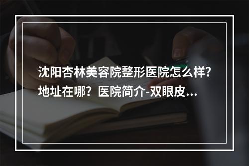 沈阳杏林美容院整形医院怎么样？地址在哪？医院简介-双眼皮案例