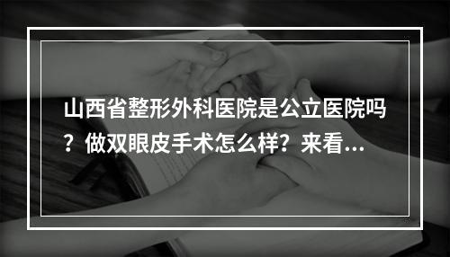 山西省整形外科医院是公立医院吗？做双眼皮手术怎么样？来看真实案例分享吧！