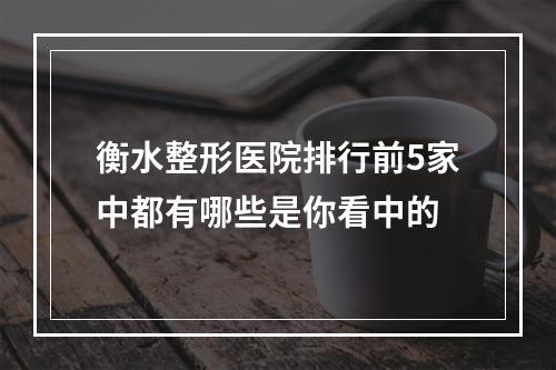 衡水整形医院排行前5家中都有哪些是你看中的