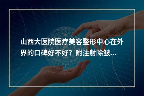 山西大医院医疗美容整形中心在外界的口碑好不好？附注射除皱案例及价格