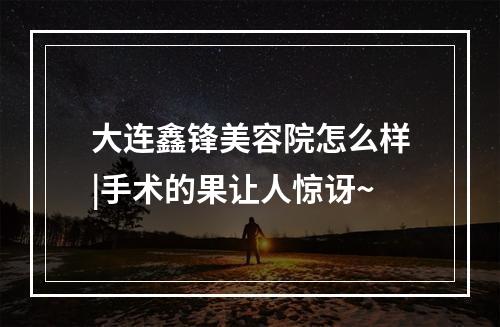 大连鑫锋美容院怎么样|手术的果让人惊讶~