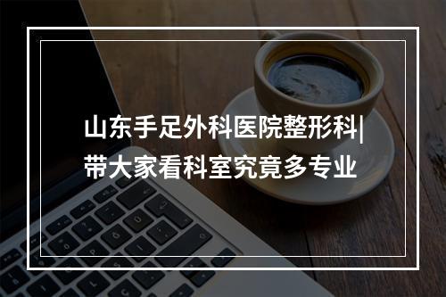 山东手足外科医院整形科|带大家看科室究竟多专业