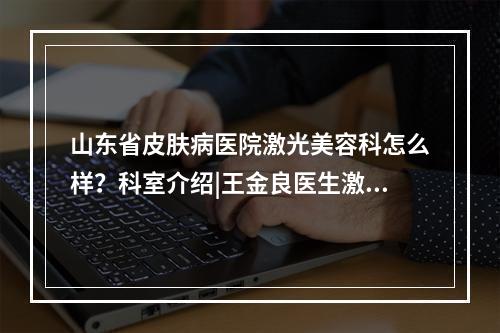 山东省皮肤病医院激光美容科怎么样？科室介绍|王金良医生激光美白案例