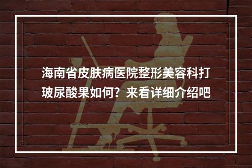 海南省皮肤病医院整形美容科打玻尿酸果如何？来看详细介绍吧