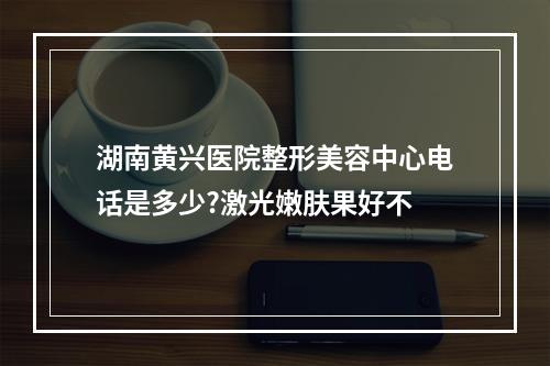 湖南黄兴医院整形美容中心电话是多少?激光嫩肤果好不