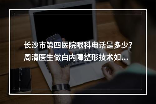 长沙市第四医院眼科电话是多少？周清医生做白内障整形技术如何？