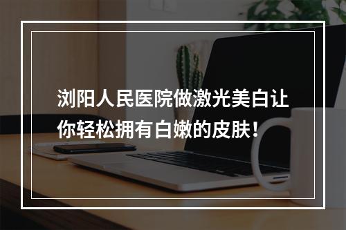 浏阳人民医院做激光美白让你轻松拥有白嫩的皮肤！