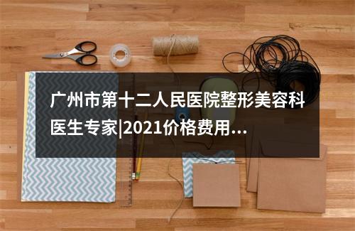 广州市第十二人民医院整形美容科医生专家|2021价格费用表|除皱案例