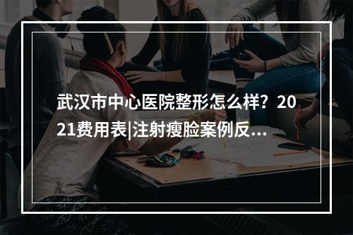 武汉市中心医院整形怎么样？2021费用表|注射瘦脸案例反馈！