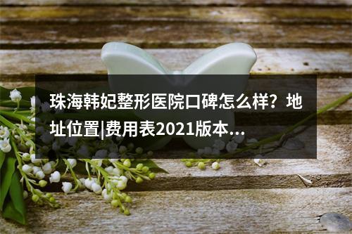 珠海韩妃整形医院口碑怎么样？地址位置|费用表2021版本！