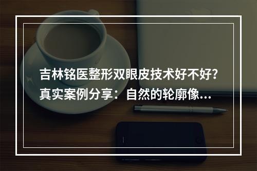 吉林铭医整形双眼皮技术好不好？真实案例分享：自然的轮廓像天生的一样~