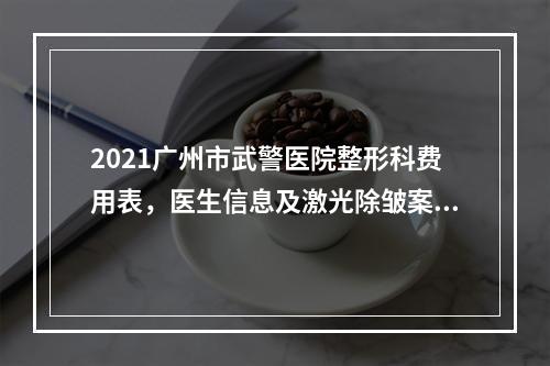 2021广州市武警医院整形科费用表，医生信息及激光除皱案例分享！