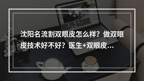 沈阳名流割双眼皮怎么样？做双眼皮技术好不好？医生+双眼皮案例介绍