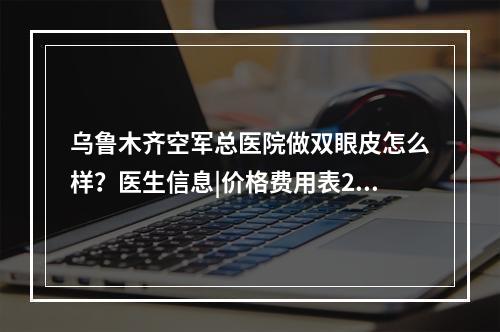 乌鲁木齐空军总医院做双眼皮怎么样？医生信息|价格费用表2021~