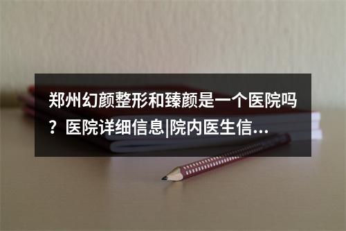 郑州幻颜整形和臻颜是一个医院吗？医院详细信息|院内医生信息介绍