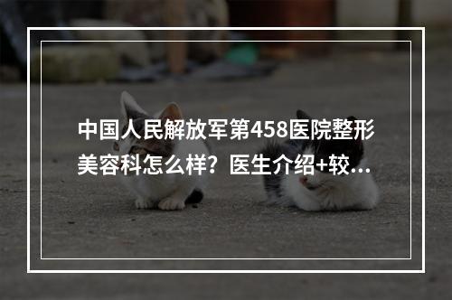 中国人民解放军第458医院整形美容科怎么样？医生介绍+较新脂肪移植案例分享