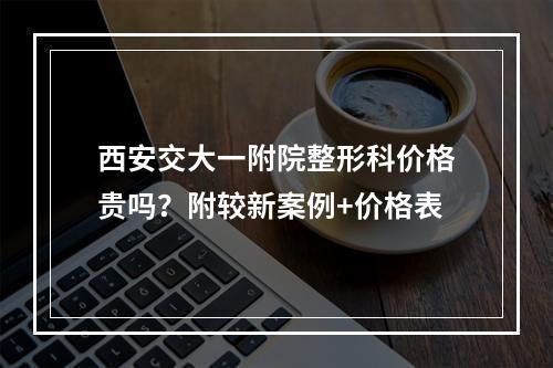 西安交大一附院整形科价格贵吗？附较新案例+价格表