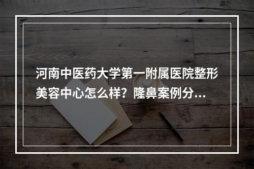 河南中医药大学第一附属医院整形美容中心怎么样？隆鼻案例分享