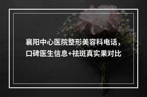 襄阳中心医院整形美容科电话，口碑医生信息+祛斑真实果对比