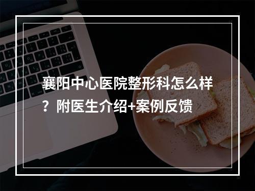 襄阳中心医院整形科怎么样？附医生介绍+案例反馈