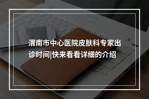 渭南市中心医院皮肤科专家出诊时间|快来看看详细的介绍