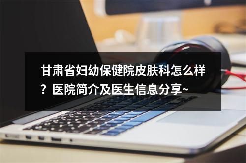 甘肃省妇幼保健院皮肤科怎么样？医院简介及医生信息分享~