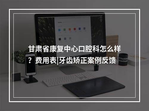 甘肃省康复中心口腔科怎么样？费用表|牙齿矫正案例反馈