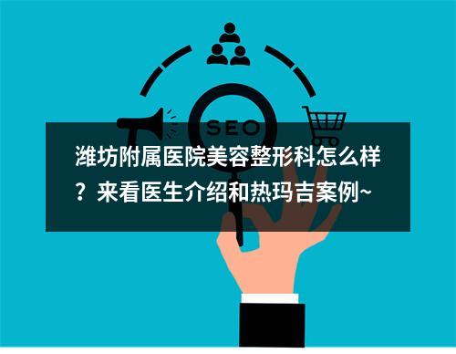 潍坊附属医院美容整形科怎么样？来看医生介绍和热玛吉案例~