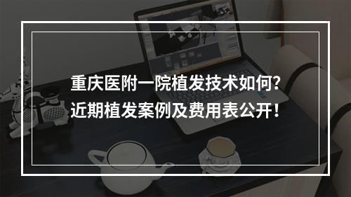 重庆医附一院植发技术如何？近期植发案例及费用表公开！