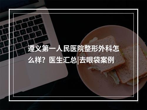 遵义第一人民医院整形外科怎么样？医生汇总|去眼袋案例