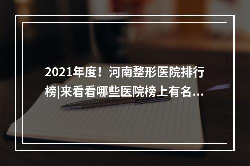 2021年度！河南整形医院排行榜|来看看哪些医院榜上有名叭