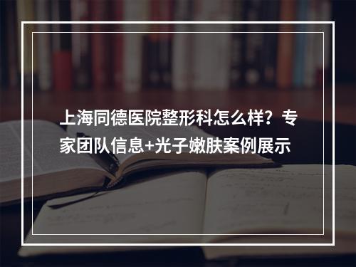 上海同德医院整形科怎么样？专家团队信息+光子嫩肤案例展示