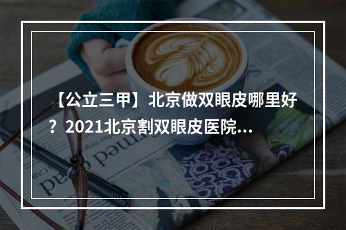 【公立三甲】北京做双眼皮哪里好？2021北京割双眼皮医院排行榜