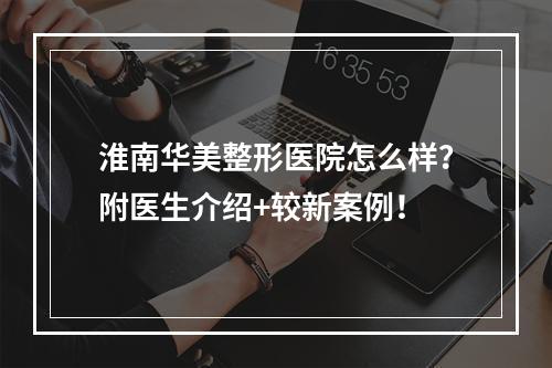 淮南华美整形医院怎么样？附医生介绍+较新案例！