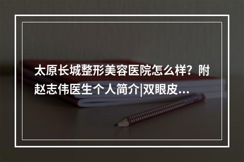 太原长城整形美容医院怎么样？附赵志伟医生个人简介|双眼皮案例