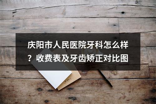 庆阳市人民医院牙科怎么样？收费表及牙齿矫正对比图