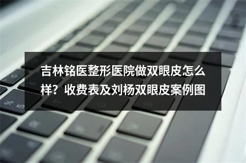 吉林铭医整形医院做双眼皮怎么样？收费表及刘杨双眼皮案例图