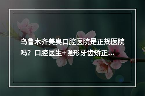 乌鲁木齐美奥口腔医院是正规医院吗？口腔医生+隐形牙齿矫正案例