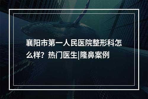 襄阳市第一人民医院整形科怎么样？热门医生|隆鼻案例