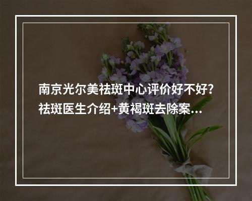 南京光尔美祛斑中心评价好不好？祛斑医生介绍+黄褐斑去除案例