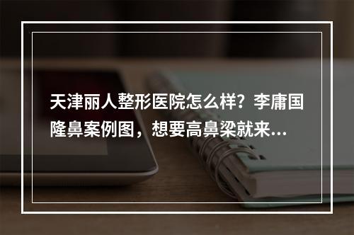 天津丽人整形医院怎么样？李庸国隆鼻案例图，想要高鼻梁就来这里