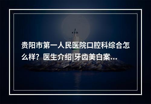 贵阳市第一人民医院口腔科综合怎么样？医生介绍|牙齿美白案例