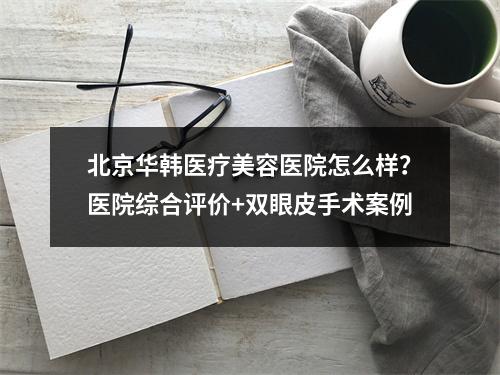 北京华韩医疗美容医院怎么样？医院综合评价+双眼皮手术案例