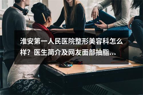 淮安第一人民医院整形美容科怎么样？医生简介及网友面部抽脂历程大公开！