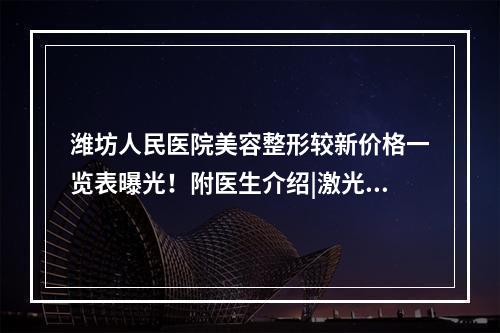 潍坊人民医院美容整形较新价格一览表曝光！附医生介绍|激光祛疤案例