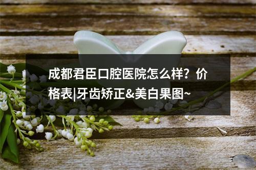 成都君臣口腔医院怎么样？价格表|牙齿矫正&美白果图~