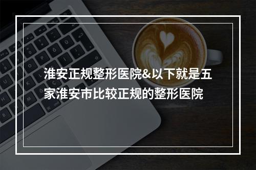 淮安正规整形医院&以下就是五家淮安市比较正规的整形医院