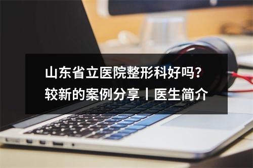 山东省立医院整形科好吗？较新的案例分享丨医生简介