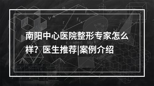 南阳中心医院整形专家怎么样？医生推荐|案例介绍