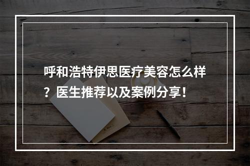 呼和浩特伊思医疗美容怎么样？医生推荐以及案例分享！